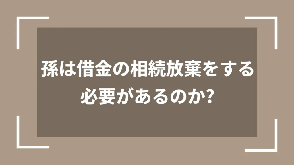 孫は借金の相続放棄をする必要があるのか？