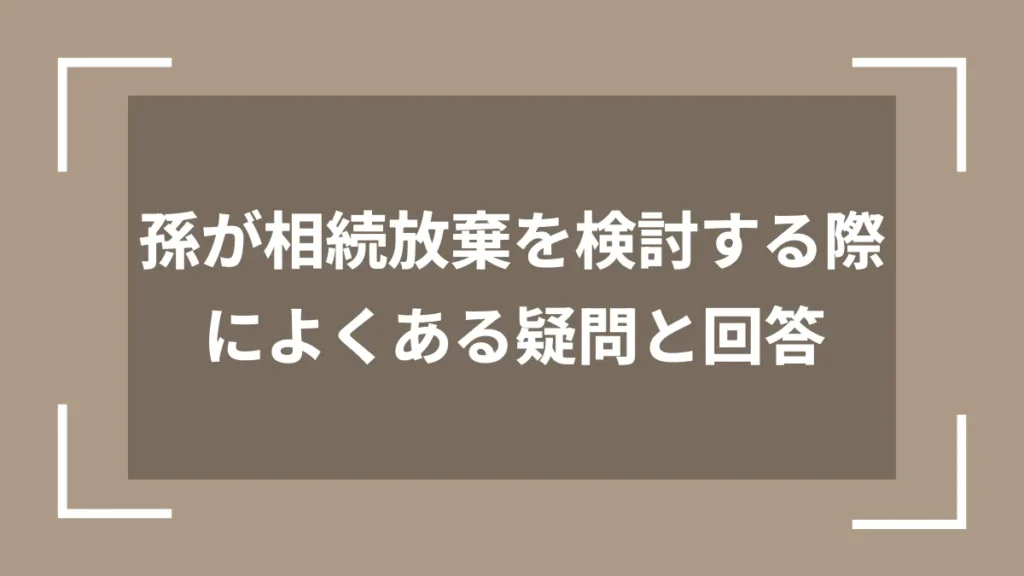 孫が相続放棄を検討する際によくある疑問と回答